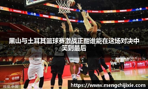 黑山与土耳其篮球赛激战正酣谁能在这场对决中笑到最后